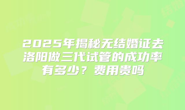 2025年揭秘无结婚证去洛阳做三代试管的成功率有多少?费用贵吗