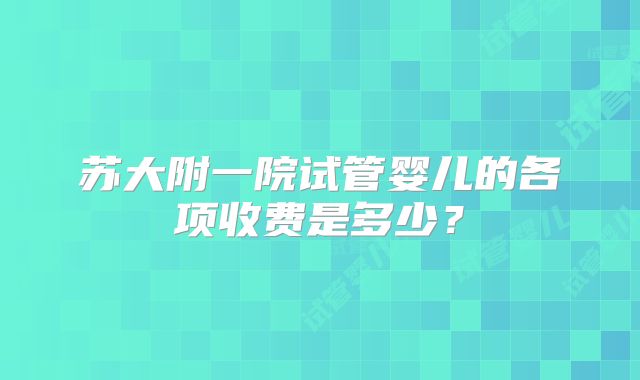 苏大附一院试管婴儿的各项收费是多少?