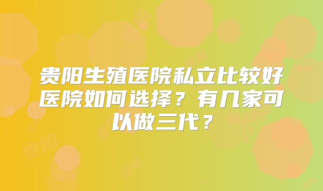 贵阳生殖医院私立比较好医院如何选择？有几家可以做三代？