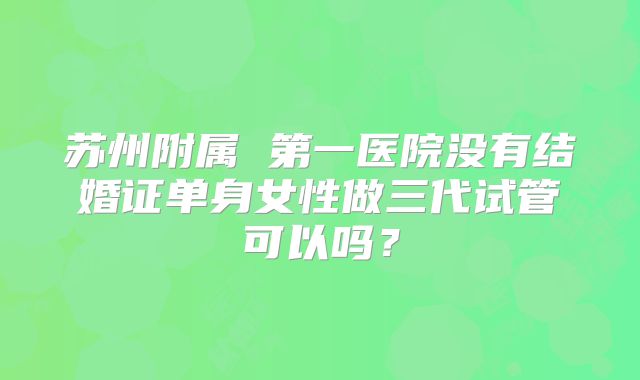 苏州附属 第一医院没有结婚证单身女性做三代试管可以吗？