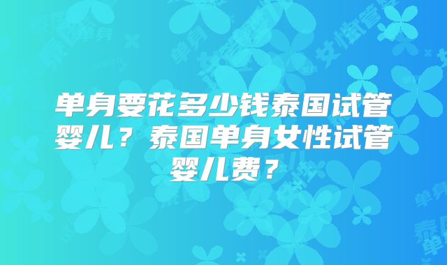 单身要花多少钱泰国试管婴儿?泰国单身女性试管婴儿费?