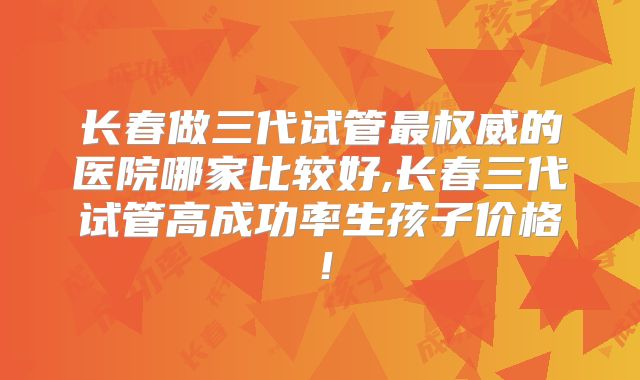 长春做三代试管最权威的医院哪家比较好,长春三代试管高成功率生孩子价格！