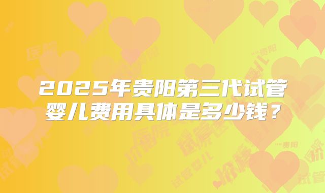2025年贵阳第三代试管婴儿费用具体是多少钱?