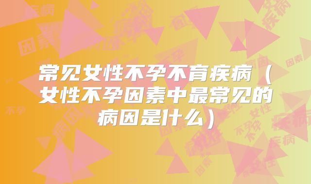 常见女性不孕不育疾病（女性不孕因素中最常见的病因是什么）