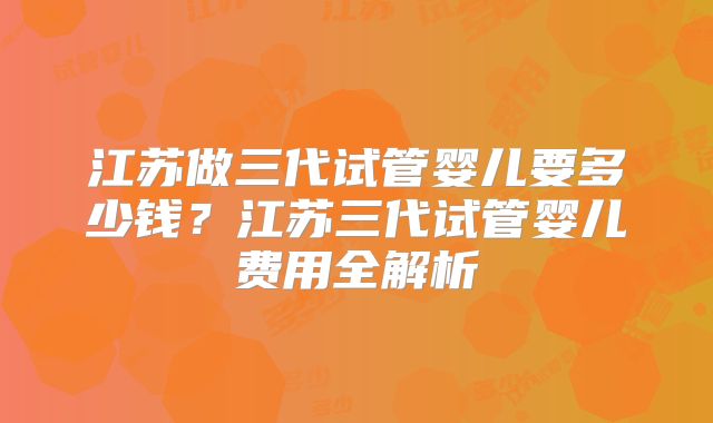 江苏做三代试管婴儿要多少钱？江苏三代试管婴儿费用全解析