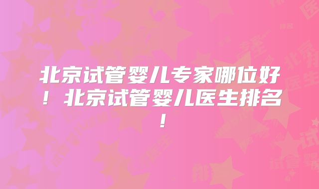 北京试管婴儿专家哪位好！北京试管婴儿医生排名！