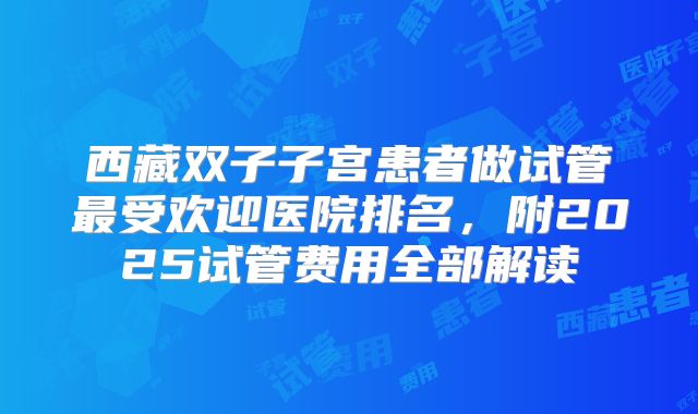 西藏双子子宫患者做试管最受欢迎医院排名，附2025试管费用全部解读
