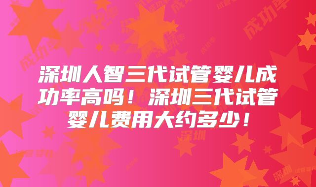深圳人智三代试管婴儿成功率高吗！深圳三代试管婴儿费用大约多少！