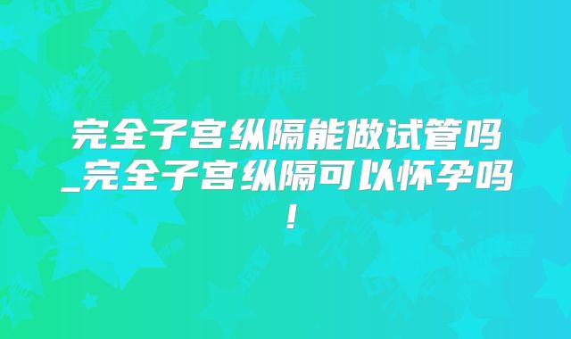 完全子宫纵隔能做试管吗_完全子宫纵隔可以怀孕吗！