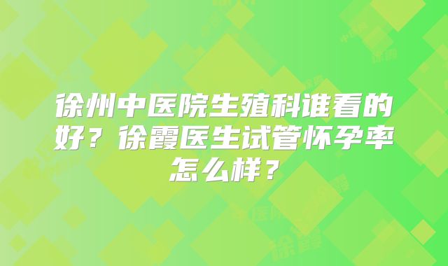 徐州中医院生殖科谁看的好?徐霞医生试管怀孕率怎么样?