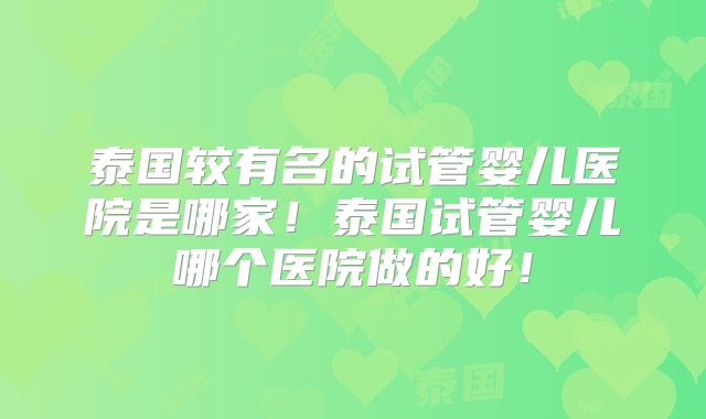 泰国较有名的试管婴儿医院是哪家!泰国试管婴儿哪个医院做的好!
