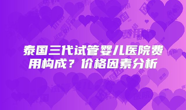 泰国三代试管婴儿医院费用构成？价格因素分析