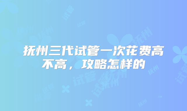 抚州三代试管一次花费高不高,攻略怎样的