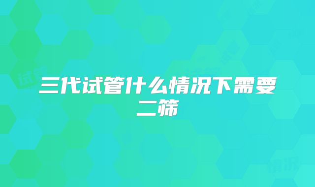 三代试管什么情况下需要二筛