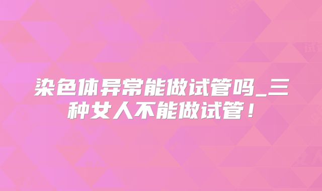 染色体异常能做试管吗_三种女人不能做试管!