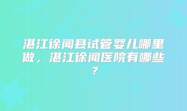 湛江徐闻县试管婴儿哪里做,湛江徐闻医院有哪些?