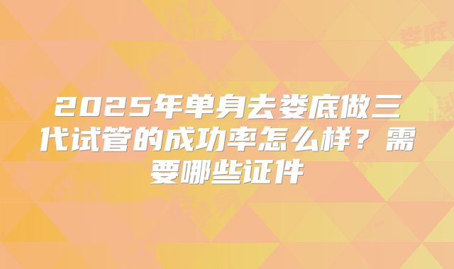 2025年单身去娄底做三代试管的成功率怎么样？需要哪些证件