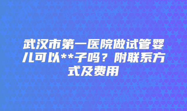 武汉市第一医院做试管婴儿可以**子吗？附联系方式及费用