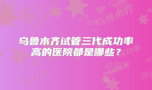 乌鲁木齐试管三代成功率高的医院都是哪些?