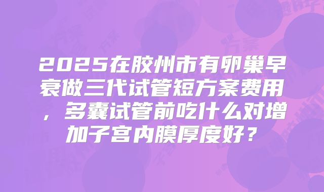2025在胶州市有卵巢早衰做三代试管短方案费用,多囊试管前吃什么对增加子宫内膜厚度好?