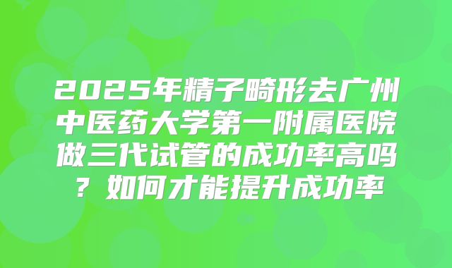 2025年精子畸形去广州中医药大学第一附属医院做三代试管的成功率高吗？如何才能提升成功率