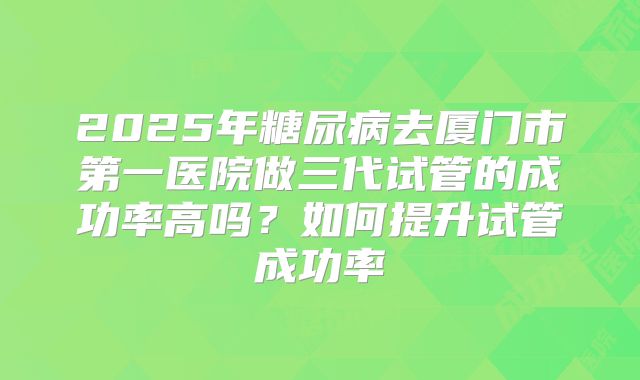 2025年糖尿病去厦门市第一医院做三代试管的成功率高吗？如何提升试管成功率