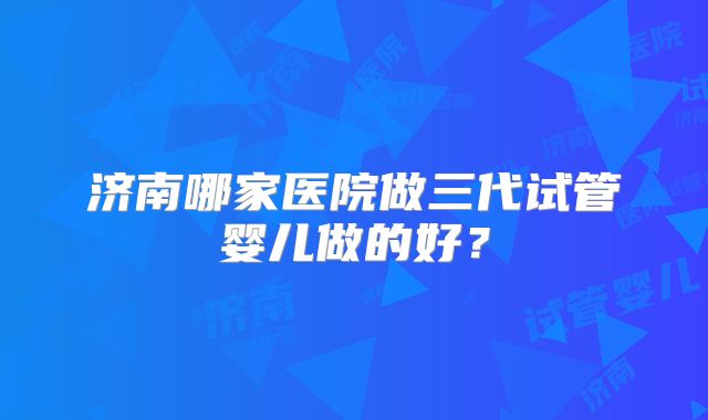 济南哪家医院做三代试管婴儿做的好？
