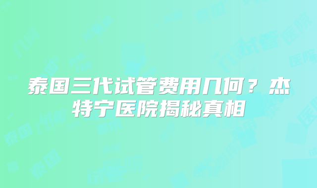 泰国三代试管费用几何？杰特宁医院揭秘真相