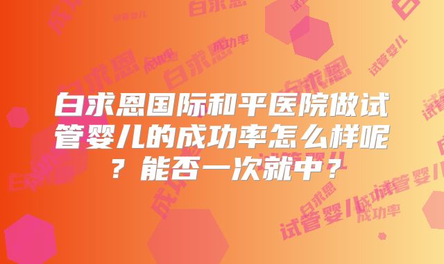 白求恩国际和平医院做试管婴儿的成功率怎么样呢?能否一次就中?