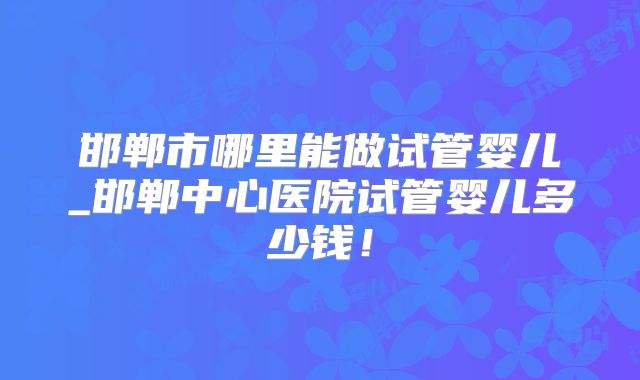 邯郸市哪里能做试管婴儿_邯郸中心医院试管婴儿多少钱!