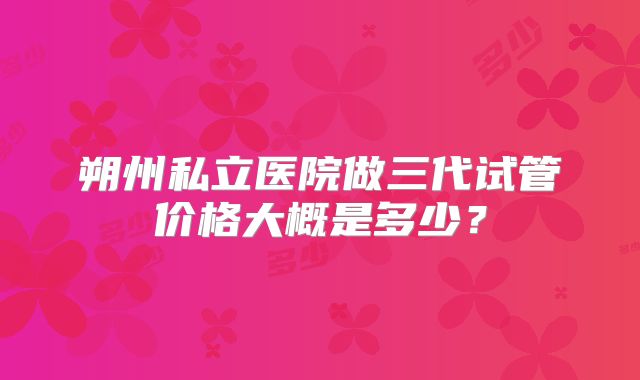 朔州私立医院做三代试管价格大概是多少？