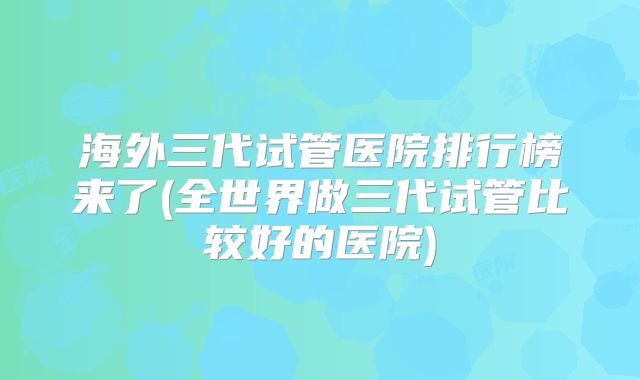 海外三代试管医院排行榜来了(全世界做三代试管比较好的医院)