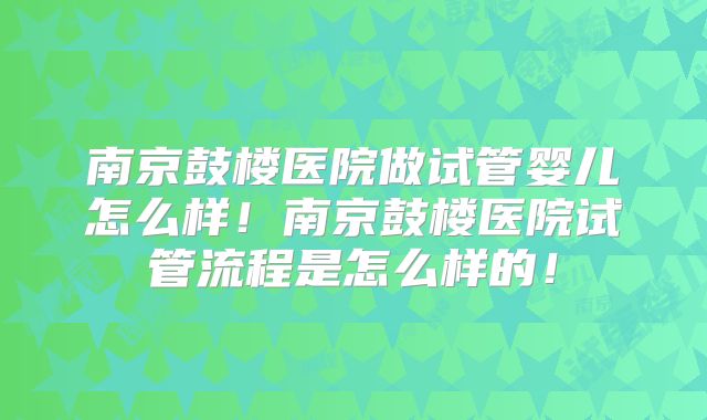 南京鼓楼医院做试管婴儿怎么样！南京鼓楼医院试管流程是怎么样的！