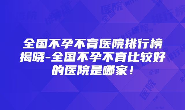 全国不孕不育医院排行榜揭晓-全国不孕不育比较好的医院是哪家！