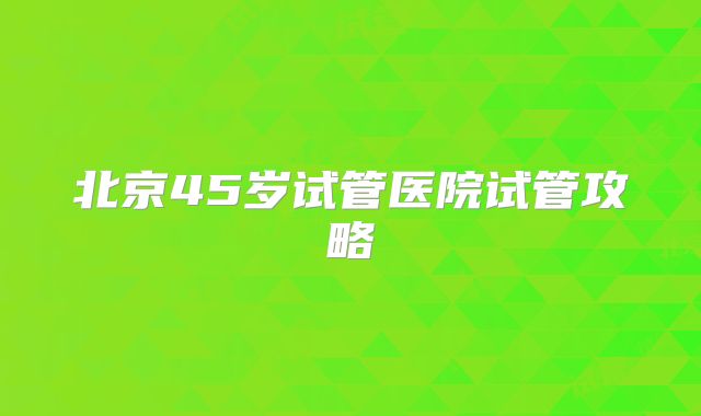 北京45岁试管医院试管攻略