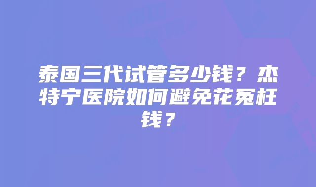 泰国三代试管多少钱?杰特宁医院如何避免花冤枉钱?