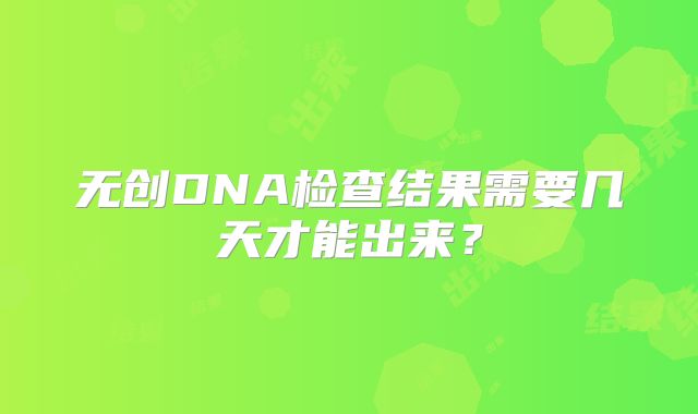 无创DNA检查结果需要几天才能出来？