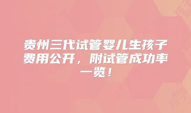贵州三代试管婴儿生孩子费用公开，附试管成功率一览！