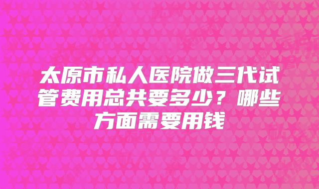 太原市私人医院做三代试管费用总共要多少?哪些方面需要用钱
