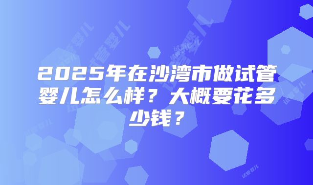 2025年在沙湾市做试管婴儿怎么样？大概要花多少钱？