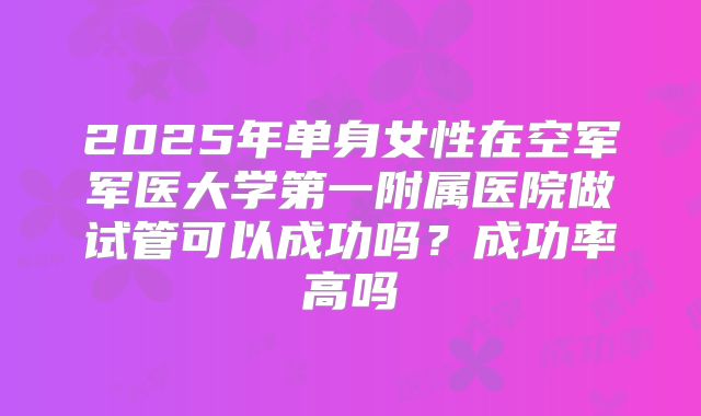 2025年单身女性在空军军医大学第一附属医院做试管可以成功吗？成功率高吗