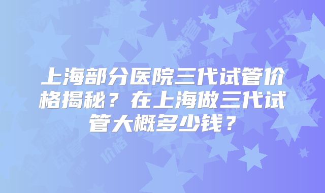 上海部分医院三代试管价格揭秘?在上海做三代试管大概多少钱?