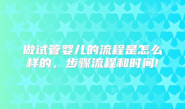 做试管婴儿的流程是怎么样的,步骤流程和时间!