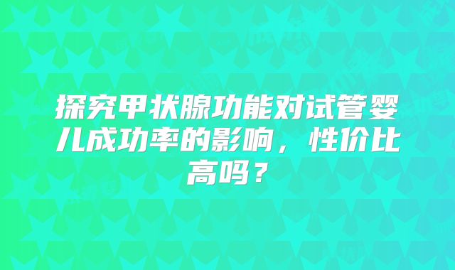 探究甲状腺功能对试管婴儿成功率的影响，性价比高吗？