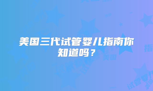 美国三代试管婴儿指南你知道吗?