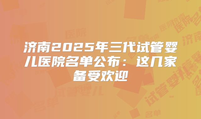 济南2025年三代试管婴儿医院名单公布：这几家备受欢迎