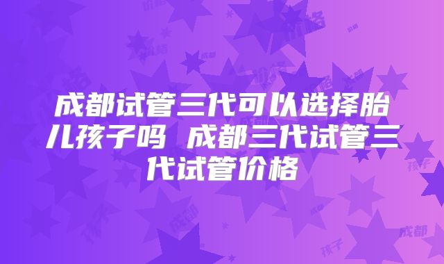 成都试管三代可以选择胎儿孩子吗 成都三代试管三代试管价格