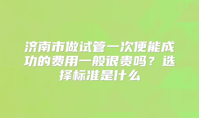 济南市做试管一次便能成功的费用一般很贵吗?选择标准是什么