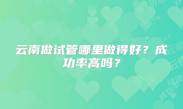 云南做试管哪里做得好？成功率高吗？