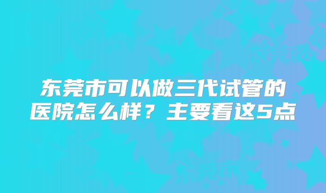 东莞市可以做三代试管的医院怎么样？主要看这5点